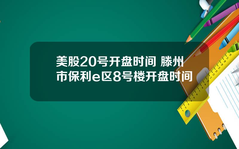 美股20号开盘时间 滕州市保利e区8号楼开盘时间